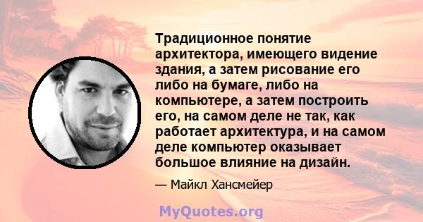 Традиционное понятие архитектора, имеющего видение здания, а затем рисование его либо на бумаге, либо на компьютере, а затем построить его, на самом деле не так, как работает архитектура, и на самом деле компьютер