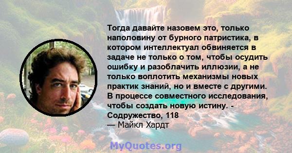 Тогда давайте назовем это, только наполовину от бурного патристика, в котором интеллектуал обвиняется в задаче не только о том, чтобы осудить ошибку и разоблачить иллюзии, а не только воплотить механизмы новых практик