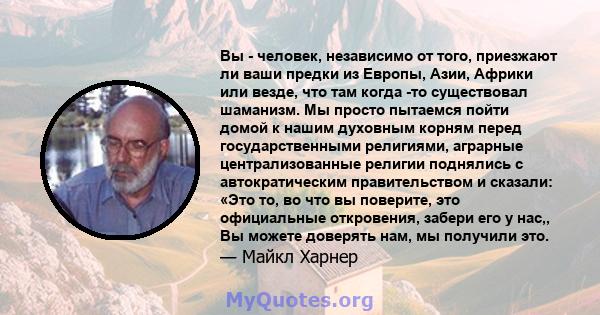 Вы - человек, независимо от того, приезжают ли ваши предки из Европы, Азии, Африки или везде, что там когда -то существовал шаманизм. Мы просто пытаемся пойти домой к нашим духовным корням перед государственными