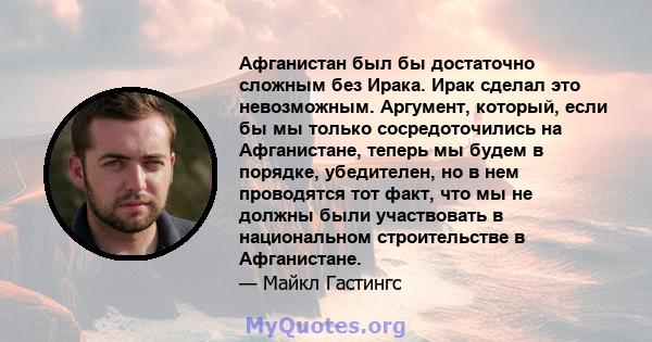 Афганистан был бы достаточно сложным без Ирака. Ирак сделал это невозможным. Аргумент, который, если бы мы только сосредоточились на Афганистане, теперь мы будем в порядке, убедителен, но в нем проводятся тот факт, что