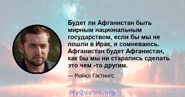 Будет ли Афганистан быть мирным национальным государством, если бы мы не пошли в Ирак, я сомневаюсь. Афганистан будет Афганистан, как бы мы ни старались сделать это чем -то другим.