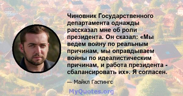 Чиновник Государственного департамента однажды рассказал мне об роли президента. Он сказал: «Мы ведем войну по реальным причинам, мы оправдываем войны по идеалистическим причинам, и работа президента - сбалансировать