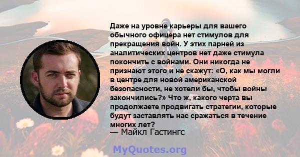 Даже на уровне карьеры для вашего обычного офицера нет стимулов для прекращения войн. У этих парней из аналитических центров нет даже стимула покончить с войнами. Они никогда не признают этого и не скажут: «О, как мы