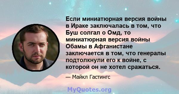 Если миниатюрная версия войны в Ираке заключалась в том, что Буш солгал о Омд, то миниатюрная версия войны Обамы в Афганистане заключается в том, что генералы подтолкнули его к войне, с которой он не хотел сражаться.