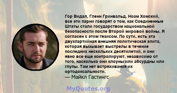 Гор Видал, Гленн Гринвальд, Ноам Хомский, все эти парни говорят о том, как Соединенные Штаты стали государством национальной безопасности после Второй мировой войны. Я согласен с этим тезисом. По сути, есть эта