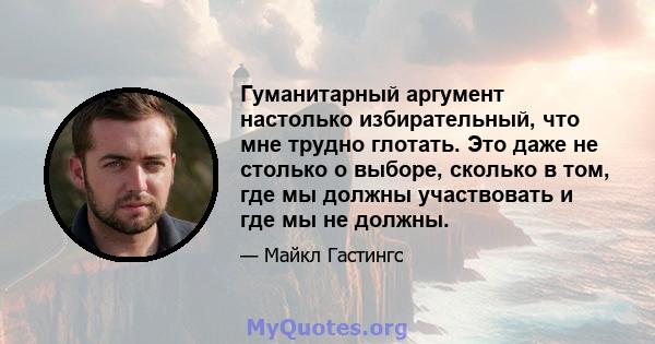 Гуманитарный аргумент настолько избирательный, что мне трудно глотать. Это даже не столько о выборе, сколько в том, где мы должны участвовать и где мы не должны.