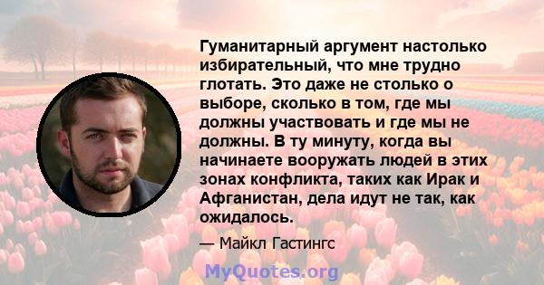 Гуманитарный аргумент настолько избирательный, что мне трудно глотать. Это даже не столько о выборе, сколько в том, где мы должны участвовать и где мы не должны. В ту минуту, когда вы начинаете вооружать людей в этих