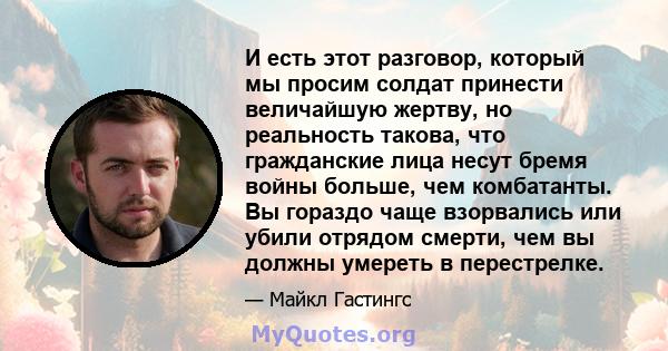 И есть этот разговор, который мы просим солдат принести величайшую жертву, но реальность такова, что гражданские лица несут бремя войны больше, чем комбатанты. Вы гораздо чаще взорвались или убили отрядом смерти, чем вы 