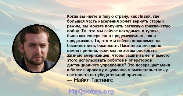 Когда вы идете в такую ​​страну, как Ливия, где большая часть населения хочет вернуть старый режим, вы можете получить затяжную гражданскую войну. То, что мы сейчас находимся в тупике, было как совершенно предсказуемым, 