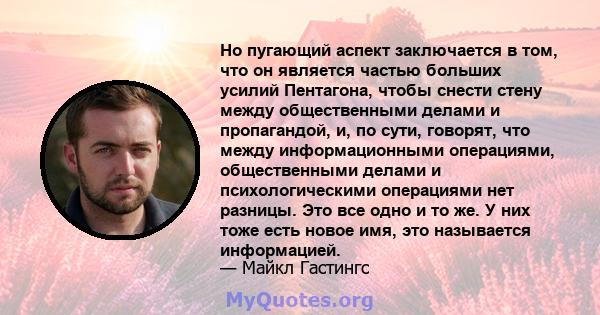 Но пугающий аспект заключается в том, что он является частью больших усилий Пентагона, чтобы снести стену между общественными делами и пропагандой, и, по сути, говорят, что между информационными операциями,