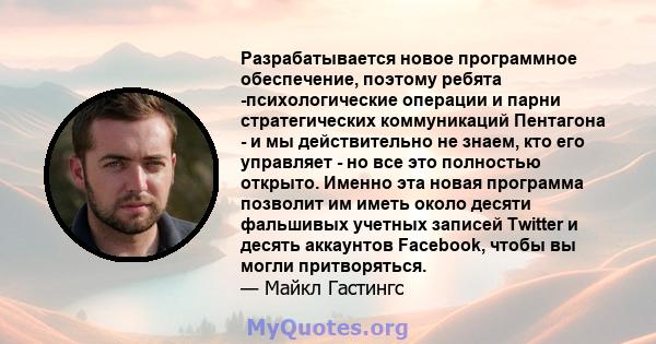 Разрабатывается новое программное обеспечение, поэтому ребята -психологические операции и парни стратегических коммуникаций Пентагона - и мы действительно не знаем, кто его управляет - но все это полностью открыто.