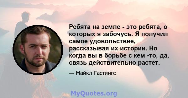 Ребята на земле - это ребята, о которых я забочусь. Я получил самое удовольствие, рассказывая их истории. Но когда вы в борьбе с кем -то, да, связь действительно растет.