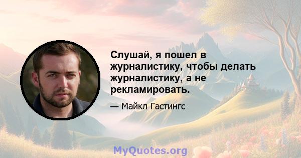 Слушай, я пошел в журналистику, чтобы делать журналистику, а не рекламировать.