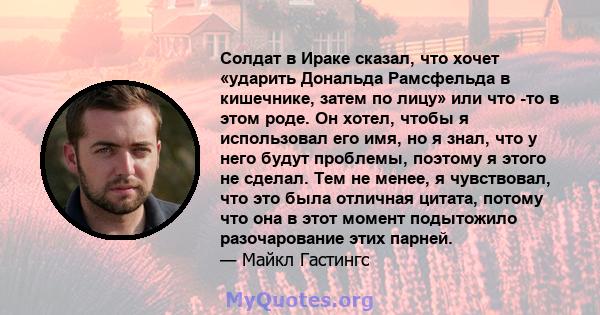 Солдат в Ираке сказал, что хочет «ударить Дональда Рамсфельда в кишечнике, затем по лицу» или что -то в этом роде. Он хотел, чтобы я использовал его имя, но я знал, что у него будут проблемы, поэтому я этого не сделал.