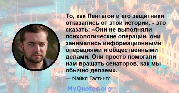 То, как Пентагон и его защитники отказались от этой истории, - это сказать: «Они не выполняли психологические операции, они занимались информационными операциями и общественными делами. Они просто помогали нам вращать