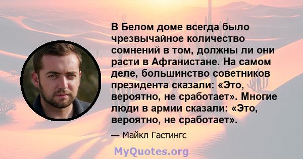 В Белом доме всегда было чрезвычайное количество сомнений в том, должны ли они расти в Афганистане. На самом деле, большинство советников президента сказали: «Это, вероятно, не сработает». Многие люди в армии сказали: