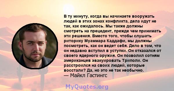 В ту минуту, когда вы начинаете вооружать людей в этих зонах конфликта, дела идут не так, как ожидалось. Мы также должны смотреть на прецедент, прежде чем принимать эти решения. Вместо того, чтобы слушать риторику