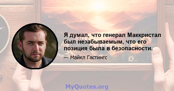 Я думал, что генерал Маккристал был незабываемым, что его позиция была в безопасности.