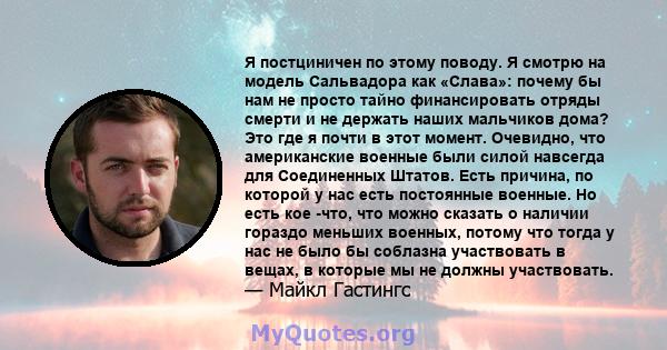 Я постциничен по этому поводу. Я смотрю на модель Сальвадора как «Слава»: почему бы нам не просто тайно финансировать отряды смерти и не держать наших мальчиков дома? Это где я почти в этот момент. Очевидно, что