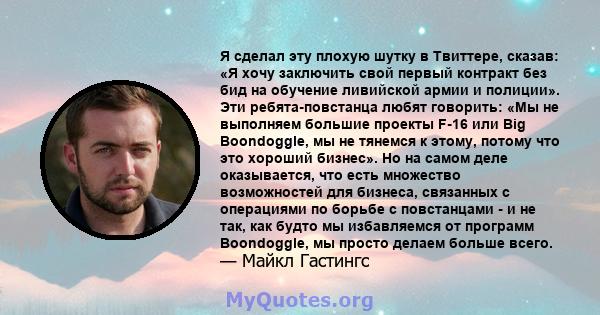 Я сделал эту плохую шутку в Твиттере, сказав: «Я хочу заключить свой первый контракт без бид на обучение ливийской армии и полиции». Эти ребята-повстанца любят говорить: «Мы не выполняем большие проекты F-16 или Big