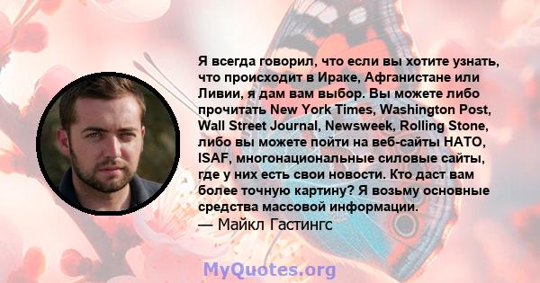 Я всегда говорил, что если вы хотите узнать, что происходит в Ираке, Афганистане или Ливии, я дам вам выбор. Вы можете либо прочитать New York Times, Washington Post, Wall Street Journal, Newsweek, Rolling Stone, либо