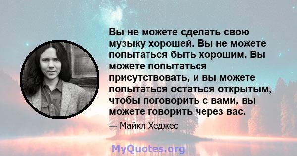 Вы не можете сделать свою музыку хорошей. Вы не можете попытаться быть хорошим. Вы можете попытаться присутствовать, и вы можете попытаться остаться открытым, чтобы поговорить с вами, вы можете говорить через вас.