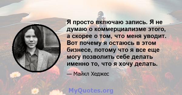 Я просто включаю запись. Я не думаю о коммерциализме этого, а скорее о том, что меня уводит. Вот почему я остаюсь в этом бизнесе, потому что я все еще могу позволить себе делать именно то, что я хочу делать.