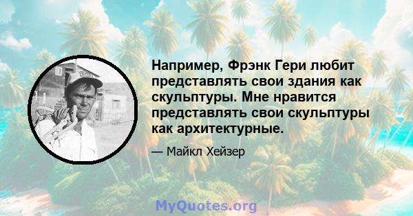 Например, Фрэнк Гери любит представлять свои здания как скульптуры. Мне нравится представлять свои скульптуры как архитектурные.