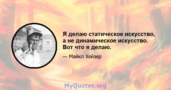 Я делаю статическое искусство, а не динамическое искусство. Вот что я делаю.