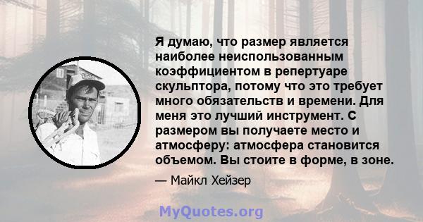 Я думаю, что размер является наиболее неиспользованным коэффициентом в репертуаре скульптора, потому что это требует много обязательств и времени. Для меня это лучший инструмент. С размером вы получаете место и