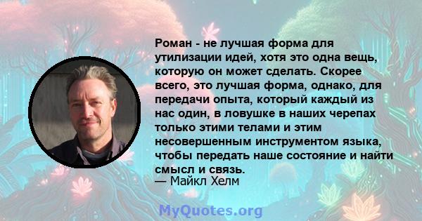 Роман - не лучшая форма для утилизации идей, хотя это одна вещь, которую он может сделать. Скорее всего, это лучшая форма, однако, для передачи опыта, который каждый из нас один, в ловушке в наших черепах только этими