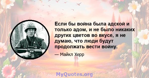 Если бы война была адской и только адом, и не было никаких других цветов во вкусе, я не думаю, что люди будут продолжать вести войну.