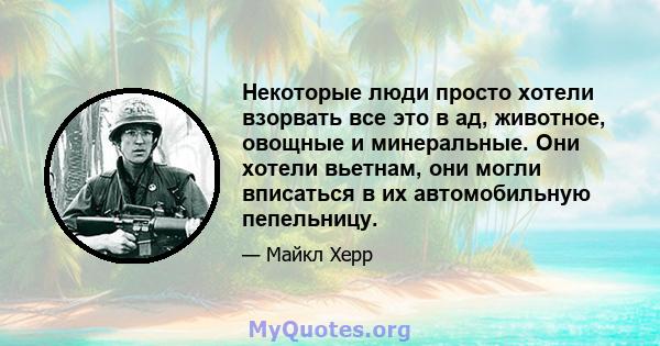 Некоторые люди просто хотели взорвать все это в ад, животное, овощные и минеральные. Они хотели вьетнам, они могли вписаться в их автомобильную пепельницу.