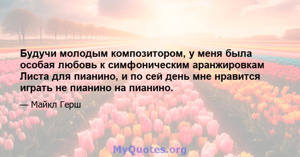 Будучи молодым композитором, у меня была особая любовь к симфоническим аранжировкам Листа для пианино, и по сей день мне нравится играть не пианино на пианино.