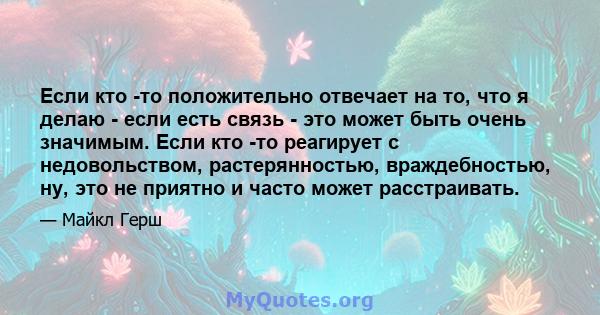 Если кто -то положительно отвечает на то, что я делаю - если есть связь - это может быть очень значимым. Если кто -то реагирует с недовольством, растерянностью, враждебностью, ну, это не приятно и часто может