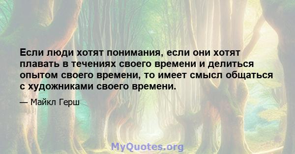 Если люди хотят понимания, если они хотят плавать в течениях своего времени и делиться опытом своего времени, то имеет смысл общаться с художниками своего времени.