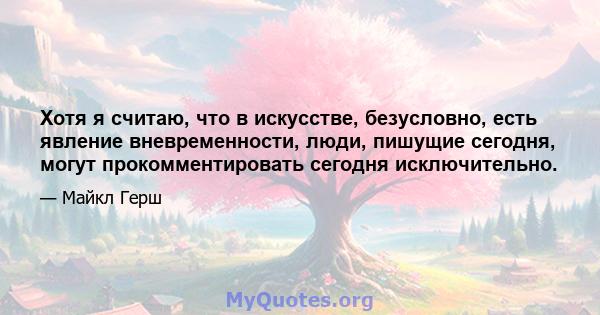 Хотя я считаю, что в искусстве, безусловно, есть явление вневременности, люди, пишущие сегодня, могут прокомментировать сегодня исключительно.