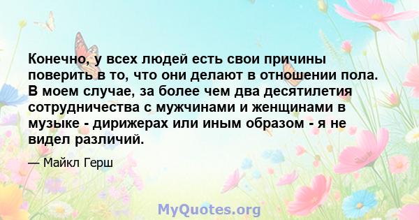 Конечно, у всех людей есть свои причины поверить в то, что они делают в отношении пола. В моем случае, за более чем два десятилетия сотрудничества с мужчинами и женщинами в музыке - дирижерах или иным образом - я не