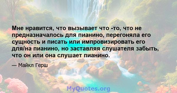 Мне нравится, что вызывает что -то, что не предназначалось для пианино, перегоняла его сущность и писать или импровизировать его для/на пианино, но заставляя слушателя забыть, что он или она слушает пианино.