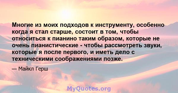 Многие из моих подходов к инструменту, особенно когда я стал старше, состоит в том, чтобы относиться к пианино таким образом, которые не очень пианистические - чтобы рассмотреть звуки, которые я после первого, и иметь