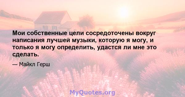 Мои собственные цели сосредоточены вокруг написания лучшей музыки, которую я могу, и только я могу определить, удастся ли мне это сделать.