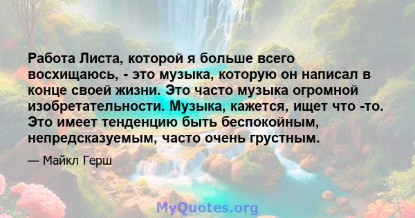 Работа Листа, которой я больше всего восхищаюсь, - это музыка, которую он написал в конце своей жизни. Это часто музыка огромной изобретательности. Музыка, кажется, ищет что -то. Это имеет тенденцию быть беспокойным,