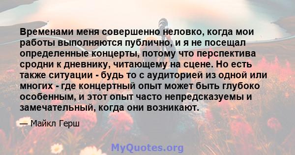 Временами меня совершенно неловко, когда мои работы выполняются публично, и я не посещал определенные концерты, потому что перспектива сродни к дневнику, читающему на сцене. Но есть также ситуации - будь то с аудиторией 