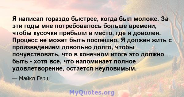 Я написал гораздо быстрее, когда был моложе. За эти годы мне потребовалось больше времени, чтобы кусочки прибыли в место, где я доволен. Процесс не может быть поспешно. Я должен жить с произведением довольно долго,