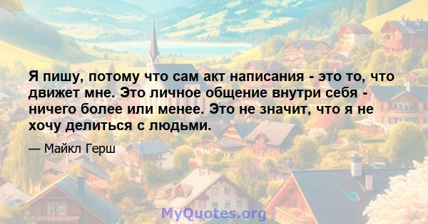 Я пишу, потому что сам акт написания - это то, что движет мне. Это личное общение внутри себя - ничего более или менее. Это не значит, что я не хочу делиться с людьми.