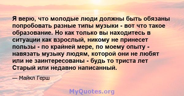 Я верю, что молодые люди должны быть обязаны попробовать разные типы музыки - вот что такое образование. Но как только вы находитесь в ситуации как взрослый, никому не принесет пользы - по крайней мере, по моему опыту - 