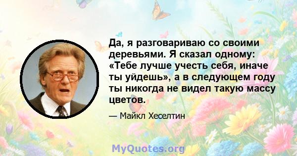 Да, я разговариваю со своими деревьями. Я сказал одному: «Тебе лучше учесть себя, иначе ты уйдешь», а в следующем году ты никогда не видел такую ​​массу цветов.