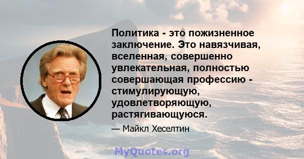 Политика - это пожизненное заключение. Это навязчивая, вселенная, совершенно увлекательная, полностью совершающая профессию - стимулирующую, удовлетворяющую, растягивающуюся.