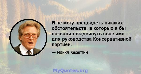 Я не могу предвидеть никаких обстоятельств, в которых я бы позволил выдвинуть свое имя для руководства Консервативной партией.