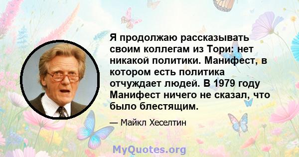 Я продолжаю рассказывать своим коллегам из Тори: нет никакой политики. Манифест, в котором есть политика отчуждает людей. В 1979 году Манифест ничего не сказал, что было блестящим.